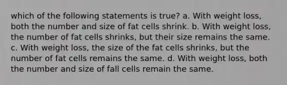 which of the following statements is true? a. With weight loss, both the number and size of fat cells shrink. b. With weight loss, the number of fat cells shrinks, but their size remains the same. c. With weight loss, the size of the fat cells shrinks, but the number of fat cells remains the same. d. With weight loss, both the number and size of fall cells remain the same.