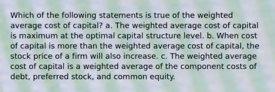 Which of the following statements is true of the weighted average cost of capital? a. The weighted average cost of capital is maximum at the optimal capital structure level. b. When cost of capital is more than the weighted average cost of capital, the stock price of a firm will also increase. c. The weighted average cost of capital is a weighted average of the component costs of debt, preferred stock, and common equity.