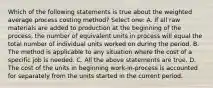 Which of the following statements is true about the weighted average process costing method? Select one: A. If all raw materials are added to production at the beginning of the process, the number of equivalent units in process will equal the total number of individual units worked on during the period. B. The method is applicable to any situation where the cost of a specific job is needed. C. All the above statements are true. D. The cost of the units in beginning work-in-process is accounted for separately from the units started in the current period.