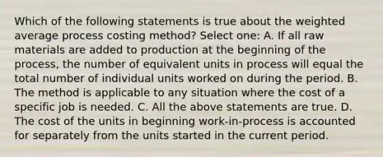 Which of the following statements is true about the weighted average process costing method? Select one: A. If all raw materials are added to production at the beginning of the process, the number of equivalent units in process will equal the total number of individual units worked on during the period. B. The method is applicable to any situation where the cost of a specific job is needed. C. All the above statements are true. D. The cost of the units in beginning work-in-process is accounted for separately from the units started in the current period.