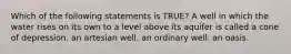 Which of the following statements is TRUE? A well in which the water rises on its own to a level above its aquifer is called a cone of depression. an artesian well. an ordinary well. an oasis.