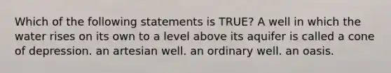 Which of the following statements is TRUE? A well in which the water rises on its own to a level above its aquifer is called a cone of depression. an artesian well. an ordinary well. an oasis.