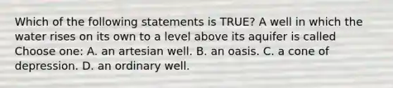 Which of the following statements is TRUE? A well in which the water rises on its own to a level above its aquifer is called Choose one: A. an artesian well. B. an oasis. C. a cone of depression. D. an ordinary well.