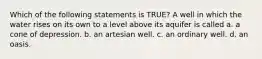 Which of the following statements is TRUE? A well in which the water rises on its own to a level above its aquifer is called a. a cone of depression. b. an artesian well. c. an ordinary well. d. an oasis.