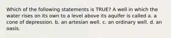 Which of the following statements is TRUE? A well in which the water rises on its own to a level above its aquifer is called a. a cone of depression. b. an artesian well. c. an ordinary well. d. an oasis.