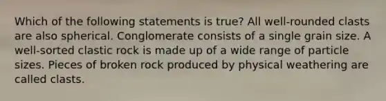 Which of the following statements is true? All well-rounded clasts are also spherical. Conglomerate consists of a single grain size. A well-sorted clastic rock is made up of a wide range of particle sizes. Pieces of broken rock produced by physical weathering are called clasts.