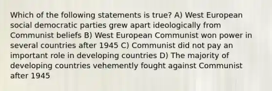 Which of the following statements is true? A) West European social democratic parties grew apart ideologically from Communist beliefs B) West European Communist won power in several countries after 1945 C) Communist did not pay an important role in developing countries D) The majority of developing countries vehemently fought against Communist after 1945