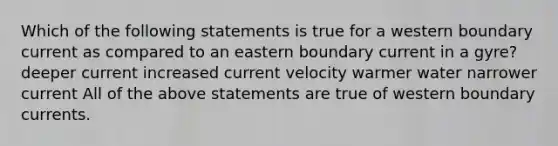 Which of the following statements is true for a western boundary current as compared to an eastern boundary current in a gyre? deeper current increased current velocity warmer water narrower current All of the above statements are true of western boundary currents.