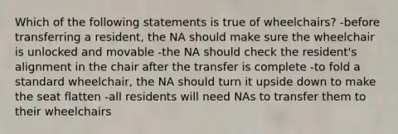 Which of the following statements is true of wheelchairs? -before transferring a resident, the NA should make sure the wheelchair is unlocked and movable -the NA should check the resident's alignment in the chair after the transfer is complete -to fold a standard wheelchair, the NA should turn it upside down to make the seat flatten -all residents will need NAs to transfer them to their wheelchairs