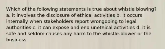 Which of the following statements is true about whistle blowing? a. it involves the disclosure of ethical activities b. it occurs internally when stakeholders report wrongdoing to legal authorities c. it can expose and end unethical activities d. it is safe and seldom causes any harm to the whistle-blower or the business