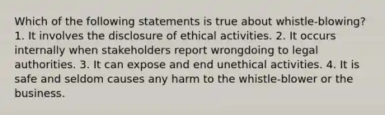 Which of the following statements is true about whistle-blowing? 1. It involves the disclosure of ethical activities. 2. It occurs internally when stakeholders report wrongdoing to legal authorities. 3. It can expose and end unethical activities. 4. It is safe and seldom causes any harm to the whistle-blower or the business.