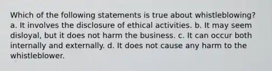 Which of the following statements is true about whistleblowing? a. It involves the disclosure of ethical activities. b. It may seem disloyal, but it does not harm the business. c. It can occur both internally and externally. d. It does not cause any harm to the whistleblower.