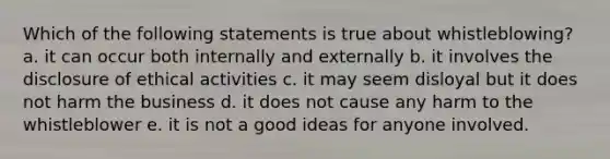 Which of the following statements is true about whistleblowing? a. it can occur both internally and externally b. it involves the disclosure of ethical activities c. it may seem disloyal but it does not harm the business d. it does not cause any harm to the whistleblower e. it is not a good ideas for anyone involved.