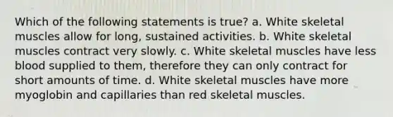 Which of the following statements is true? a. White skeletal muscles allow for long, sustained activities. b. White skeletal muscles contract very slowly. c. White skeletal muscles have less blood supplied to them, therefore they can only contract for short amounts of time. d. White skeletal muscles have more myoglobin and capillaries than red skeletal muscles.