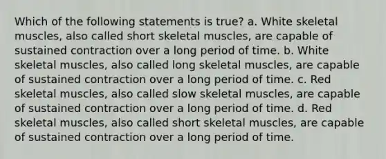 Which of the following statements is true? a. White skeletal muscles, also called short skeletal muscles, are capable of sustained contraction over a long period of time. b. White skeletal muscles, also called long skeletal muscles, are capable of sustained contraction over a long period of time. c. Red skeletal muscles, also called slow skeletal muscles, are capable of sustained contraction over a long period of time. d. Red skeletal muscles, also called short skeletal muscles, are capable of sustained contraction over a long period of time.