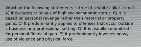 Which of the following statements is true of a white-collar crime? A) It excludes criminals of high socioeconomic status. B) It is based on personal revenge rather than material or property gains. C) It predominantly applies to offenses that occur outside a business or a professional setting. D) It is usually committed for personal financial gain. E) It predominantly involves heavy use of violence and physical force.