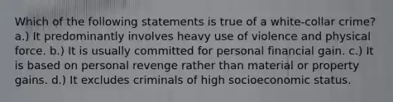 Which of the following statements is true of a white-collar crime? a.) It predominantly involves heavy use of violence and physical force. b.) It is usually committed for personal financial gain. c.) It is based on personal revenge rather than material or property gains. d.) It excludes criminals of high socioeconomic status.