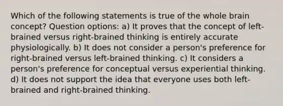 Which of the following statements is true of the whole brain concept? Question options: a) It proves that the concept of left-brained versus right-brained thinking is entirely accurate physiologically. b) It does not consider a person's preference for right-brained versus left-brained thinking. c) It considers a person's preference for conceptual versus experiential thinking. d) It does not support the idea that everyone uses both left-brained and right-brained thinking.