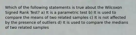 Which of the following statements is true about the Wilcoxon Signed Rank Test? a) It is a parametric test b) It is used to compare the means of two related samples c) It is not affected by the presence of outliers d) It is used to compare the medians of two related samples