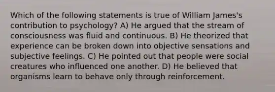 Which of the following statements is true of William James's contribution to psychology? A) He argued that the stream of consciousness was fluid and continuous. B) He theorized that experience can be broken down into objective sensations and subjective feelings. C) He pointed out that people were social creatures who influenced one another. D) He believed that organisms learn to behave only through reinforcement.