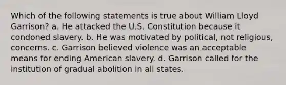 Which of the following statements is true about William Lloyd Garrison? a. He attacked the U.S. Constitution because it condoned slavery. b. He was motivated by political, not religious, concerns. c. Garrison believed violence was an acceptable means for ending American slavery. d. Garrison called for the institution of gradual abolition in all states.