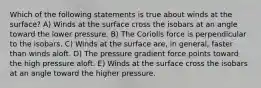 Which of the following statements is true about winds at the surface? A) Winds at the surface cross the isobars at an angle toward the lower pressure. B) The Coriolis force is perpendicular to the isobars. C) Winds at the surface are, in general, faster than winds aloft. D) The pressure gradient force points toward the high pressure aloft. E) Winds at the surface cross the isobars at an angle toward the higher pressure.