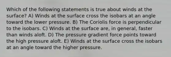 Which of the following statements is true about winds at the surface? A) Winds at the surface cross the isobars at an angle toward the lower pressure. B) The Coriolis force is perpendicular to the isobars. C) Winds at the surface are, in general, faster than winds aloft. D) The pressure gradient force points toward the high pressure aloft. E) Winds at the surface cross the isobars at an angle toward the higher pressure.