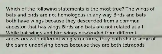 Which of the following statements is the most true? The wings of bats and birds are not homologous in any way Birds and bats both have wings because they descended from a common ancestor that has wings Birds and bats are not related at all While bat wings and bird wings descended from different ancestors with different wing structures, they both share some of the same underlying bones because they are both tetrapods