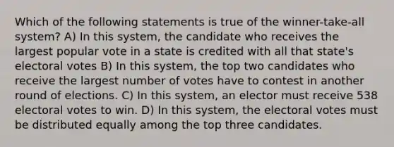 Which of the following statements is true of the winner-take-all system? A) In this system, the candidate who receives the largest popular vote in a state is credited with all that state's electoral votes B) In this system, the top two candidates who receive the largest number of votes have to contest in another round of elections. C) In this system, an elector must receive 538 electoral votes to win. D) In this system, the electoral votes must be distributed equally among the top three candidates.