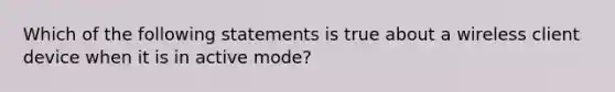 Which of the following statements is true about a wireless client device when it is in active mode?