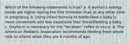 Which of the following statements is true? a. A woman's energy needs are higher during the first trimester than at any other time in pregnancy. b. Using infant formula to bottle-feed a baby is more convenient and less expensive than breastfeeding a baby. c. Oxytocin is necessary for the "let-down" reflex to occur. d. The American Pediatric Association recommends feeding fresh whole milk to infants when they are 6 months of age.