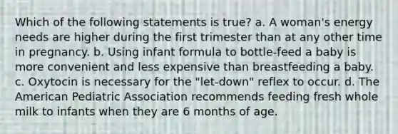 Which of the following statements is true? a. A woman's energy needs are higher during the first trimester than at any other time in pregnancy. b. Using infant formula to bottle-feed a baby is more convenient and less expensive than breastfeeding a baby. c. Oxytocin is necessary for the "let-down" reflex to occur. d. The American Pediatric Association recommends feeding fresh whole milk to infants when they are 6 months of age.