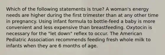 Which of the following statements is true? A woman's energy needs are higher during the first trimester than at any other time in pregnancy. Using infant formula to bottle-feed a baby is more convenient and less expensive than breastfeeding. Oxytocin is necessary for the "let down" reflex to occur. The American Pediatric Association recommends feeding fresh whole milk to infants when they are 6 months of age.