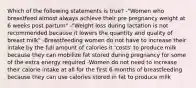 Which of the following statements is true? -"Women who breastfeed almost always achieve their pre pregnancy weight at 6 weeks post partum" -"Weight loss during lactation is not recommended because it lowers the quantity and quality of breast milk" -Breastfeeding women do not have to increase their intake by the full amount of calories it 'costs' to produce milk because they can mobilize fat stored during pregnancy for some of the extra energy required -Women do not need to increase their calorie intake at all for the first 6 months of breastfeeding because they can use calories stored in fat to produce milk