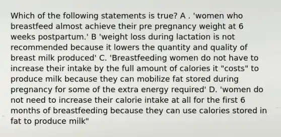 Which of the following statements is true? A . 'women who breastfeed almost achieve their pre pregnancy weight at 6 weeks postpartum.' B 'weight loss during lactation is not recommended because it lowers the quantity and quality of breast milk produced' C. 'Breastfeeding women do not have to increase their intake by the full amount of calories it "costs" to produce milk because they can mobilize fat stored during pregnancy for some of the extra energy required' D. 'women do not need to increase their calorie intake at all for the first 6 months of breastfeeding because they can use calories stored in fat to produce milk"