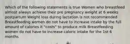 Which of the following statements is true Women who breastfeed almost always achieve their pre pregnancy weight at 6 weeks postpartum Weight loss during lactation is not recommended Breastfeeding women do not have to increase intake by the full amount of calories it "costs" to produce milk Breastfeeding women do not have to increase caloric intake for the 1st 6 months