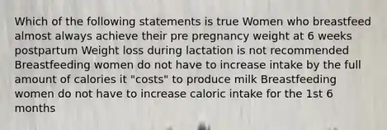 Which of the following statements is true Women who breastfeed almost always achieve their pre pregnancy weight at 6 weeks postpartum Weight loss during lactation is not recommended Breastfeeding women do not have to increase intake by the full amount of calories it "costs" to produce milk Breastfeeding women do not have to increase caloric intake for the 1st 6 months