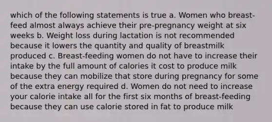 which of the following statements is true a. Women who breast-feed almost always achieve their pre-pregnancy weight at six weeks b. Weight loss during lactation is not recommended because it lowers the quantity and quality of breastmilk produced c. Breast-feeding women do not have to increase their intake by the full amount of calories it cost to produce milk because they can mobilize that store during pregnancy for some of the extra energy required d. Women do not need to increase your calorie intake all for the first six months of breast-feeding because they can use calorie stored in fat to produce milk