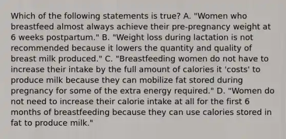 Which of the following statements is true? A. "Women who breastfeed almost always achieve their pre-pregnancy weight at 6 weeks postpartum." B. "Weight loss during lactation is not recommended because it lowers the quantity and quality of breast milk produced." C. "Breastfeeding women do not have to increase their intake by the full amount of calories it 'costs' to produce milk because they can mobilize fat stored during pregnancy for some of the extra energy required." D. "Women do not need to increase their calorie intake at all for the first 6 months of breastfeeding because they can use calories stored in fat to produce milk."