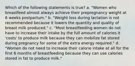 Which of the following statements is true? a. "Women who breastfeed almost always achieve their prepregnancy weight at 6 weeks postpartum." b. "Weight loss during lactation is not recommended because it lowers the quantity and quality of breast milk produced." c. "Most breastfeeding women do not have to increase their intake by the full amount of calories it 'costs' to produce milk because they can mobilize fat stored during pregnancy for some of the extra energy required." d. "Women do not need to increase their calorie intake at all for the first 6 months of breastfeeding because they can use calories stored in fat to produce milk."