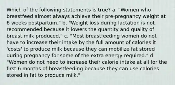 Which of the following statements is true? a. "Women who breastfeed almost always achieve their pre-pregnancy weight at 6 weeks postpartum." b. "Weight loss during lactation is not recommended because it lowers the quantity and quality of breast milk produced." c. "Most breastfeeding women do not have to increase their intake by the full amount of calories it 'costs' to produce milk because they can mobilize fat stored during pregnancy for some of the extra energy required." d. "Women do not need to increase their calorie intake at all for the first 6 months of breastfeeding because they can use calories stored in fat to produce milk."