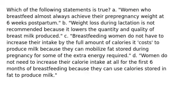 Which of the following statements is true? a. "Women who breastfeed almost always achieve their prepregnancy weight at 6 weeks postpartum." b. "Weight loss during lactation is not recommended because it lowers the quantity and quality of breast milk produced." c. "Breastfeeding women do not have to increase their intake by the full amount of calories it 'costs' to produce milk because they can mobilize fat stored during pregnancy for some of the extra energy required." d. "Women do not need to increase their calorie intake at all for the first 6 months of breastfeeding because they can use calories stored in fat to produce milk."