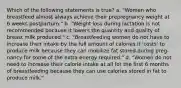 Which of the following statements is true? a. "Women who breastfeed almost always achieve their prepregnancy weight at 6 weeks postpartum." b. "Weight loss during lactation is not recommended because it lowers the quantity and quality of breast milk produced." c. "Breastfeeding women do not have to increase their intake by the full amount of calories it 'costs' to produce milk because they can mobilize fat stored during preg- nancy for some of the extra energy required." d. "Women do not need to increase their calorie intake at all for the first 6 months of breastfeeding because they can use calories stored in fat to produce milk."