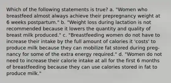 Which of the following statements is true? a. "Women who breastfeed almost always achieve their prepregnancy weight at 6 weeks postpartum." b. "Weight loss during lactation is not recommended because it lowers the quantity and quality of breast milk produced." c. "Breastfeeding women do not have to increase their intake by the full amount of calories it 'costs' to produce milk because they can mobilize fat stored during preg- nancy for some of the extra energy required." d. "Women do not need to increase their calorie intake at all for the first 6 months of breastfeeding because they can use calories stored in fat to produce milk."