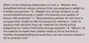 Which of the following statements is true? a. "Women who breastfeed almost always achieve their pre-pregnancy weight at 6 weeks postpartum." b. "Weight loss during lactation is not recommended because it lowers the quantity and quality of breast milk produced." c. "Breastfeeding women do not have to increase their intake by the full amount of calories it 'costs' to produce milk because they can mobilize fat stored during pregnancy for some of the extra energy required." d. "Women do not need to increase their calorie intake at all for the first 6 months of breastfeeding because they can use calories stored in fat to produce milk."