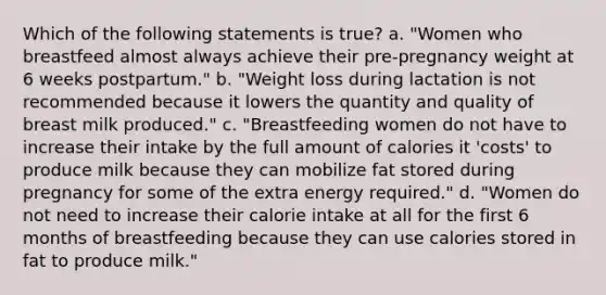 Which of the following statements is true? a. "Women who breastfeed almost always achieve their pre-pregnancy weight at 6 weeks postpartum." b. "Weight loss during lactation is not recommended because it lowers the quantity and quality of breast milk produced." c. "Breastfeeding women do not have to increase their intake by the full amount of calories it 'costs' to produce milk because they can mobilize fat stored during pregnancy for some of the extra energy required." d. "Women do not need to increase their calorie intake at all for the first 6 months of breastfeeding because they can use calories stored in fat to produce milk."