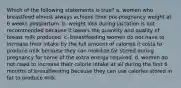 Which of the following statements is true? a. women who breastfeed almost always achieve their pre-pregnancy weight at 6 weeks postpartum. b. weight loss during lactation is not recommended because it lowers the quantity and quality of breast milk produced. c. breastfeeding women do not have to increase their intake by the full amount of calories it costs to produce milk because they can mobilize fat stored during pregnancy for some of the extra energy required. d. women do not need to increase their calorie intake at all during the first 6 months of breastfeeding because they can use calories stored in fat to produce milk.