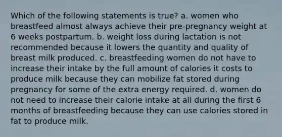 Which of the following statements is true? a. women who breastfeed almost always achieve their pre-pregnancy weight at 6 weeks postpartum. b. weight loss during lactation is not recommended because it lowers the quantity and quality of breast milk produced. c. breastfeeding women do not have to increase their intake by the full amount of calories it costs to produce milk because they can mobilize fat stored during pregnancy for some of the extra energy required. d. women do not need to increase their calorie intake at all during the first 6 months of breastfeeding because they can use calories stored in fat to produce milk.