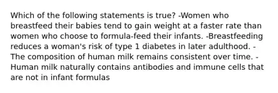 Which of the following statements is true? -Women who breastfeed their babies tend to gain weight at a faster rate than women who choose to formula-feed their infants. -Breastfeeding reduces a woman's risk of type 1 diabetes in later adulthood. -The composition of human milk remains consistent over time. -Human milk naturally contains antibodies and immune cells that are not in infant formulas