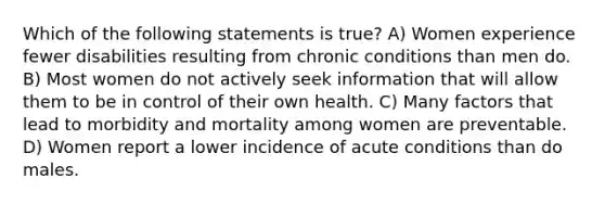 Which of the following statements is true? A) Women experience fewer disabilities resulting from chronic conditions than men do. B) Most women do not actively seek information that will allow them to be in control of their own health. C) Many factors that lead to morbidity and mortality among women are preventable. D) Women report a lower incidence of acute conditions than do males.